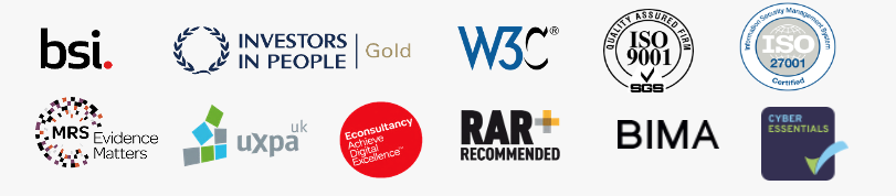 Our credentials logos: bsi, W3C, MRS Evidence Matters, UXPA, RAR Recommended, BIMA, Econsultancy achieve digital excellence, ISO 9001, ISO 27001, Investors in People Gold and Cyber essentials.